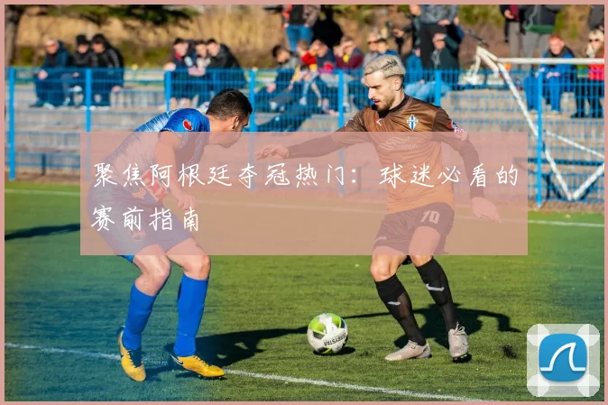聚焦阿根廷夺冠热门：球迷必看的赛前指南