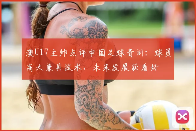 澳U17主帅点评中国足球青训:球员高大兼具技术,未来发展获看好