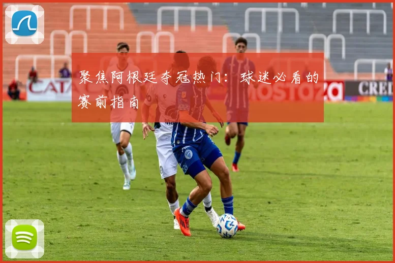 聚焦阿根廷夺冠热门：球迷必看的赛前指南