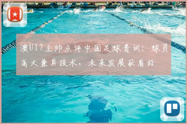 澳U17主帅点评中国足球青训：球员高大兼具技术，未来发展获看好