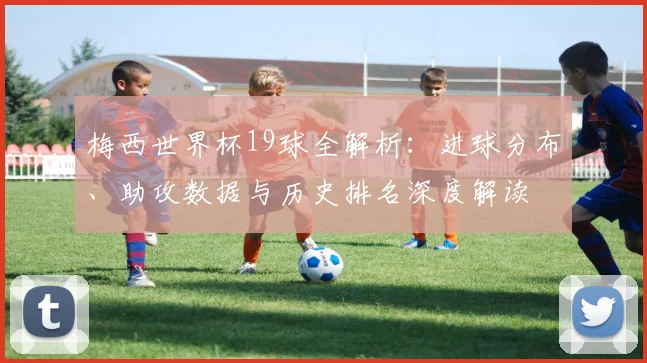 梅西世界杯19球全解析：进球分布、助攻数据与历史排名深度解读