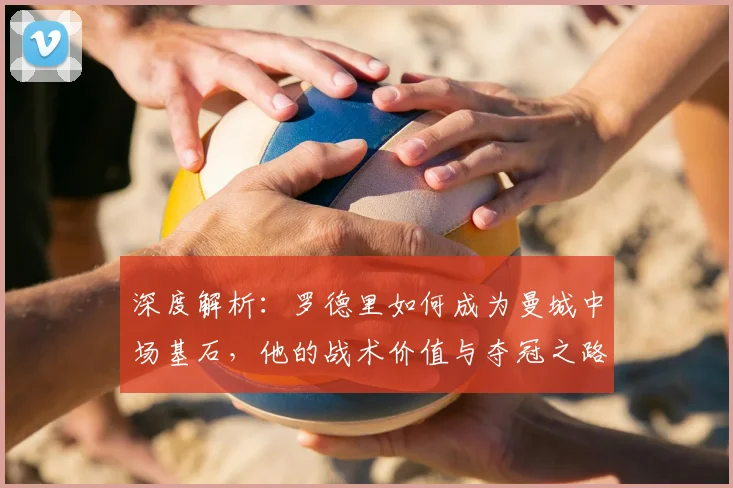 深度解析：罗德里如何成为曼城中场基石，他的战术价值与夺冠之路