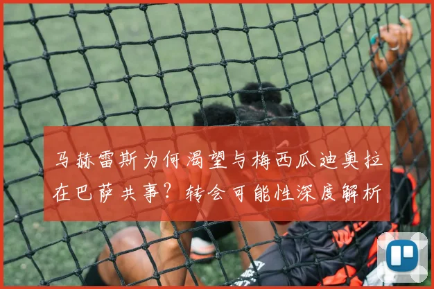 马赫雷斯为何渴望与梅西瓜迪奥拉在巴萨共事?转会可能性深度解析